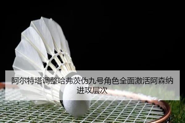 阿尔特塔调整哈弗茨伪九号角色全面激活阿森纳进攻层次