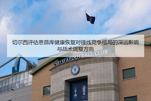 切尔西评估恩昆库健康恢复对锋线竞争格局的深远影响与战术调整方向