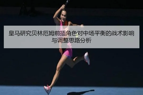 皇马研究贝林厄姆前插角色对中场平衡的战术影响与调整思路分析