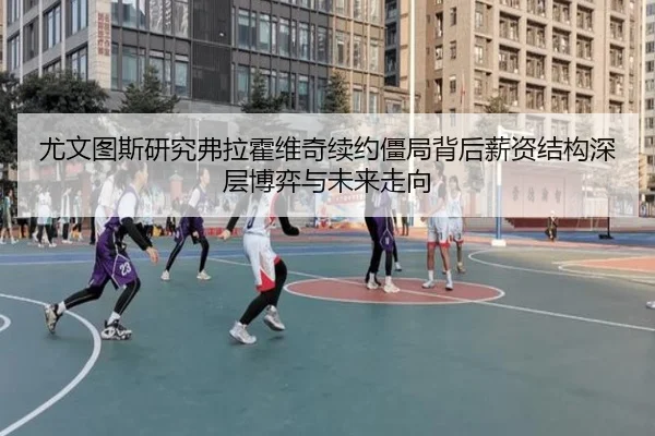 尤文图斯研究弗拉霍维奇续约僵局背后薪资结构深层博弈与未来走向