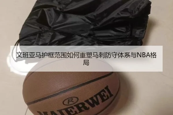 文班亚马护框范围如何重塑马刺防守体系与NBA格局
