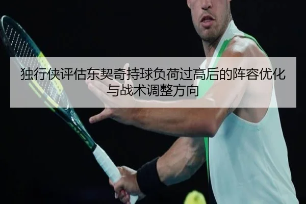 独行侠评估东契奇持球负荷过高后的阵容优化与战术调整方向