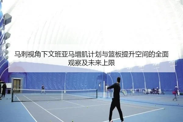 马刺视角下文班亚马增肌计划与篮板提升空间的全面观察及未来上限
