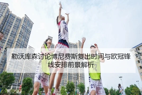 勒沃库森讨论博尼费斯复出时间与欧冠锋线安排前景解析