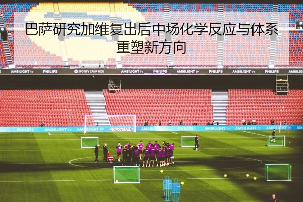 巴萨研究加维复出后中场化学反应与体系重塑新方向