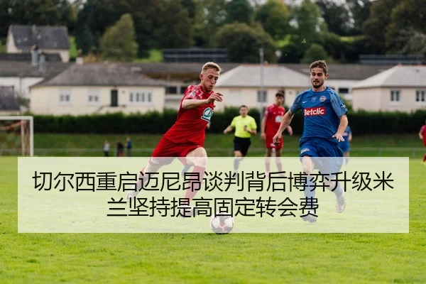 切尔西重启迈尼昂谈判背后博弈升级米兰坚持提高固定转会费