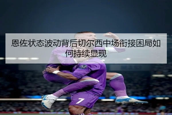 恩佐状态波动背后切尔西中场衔接困局如何持续显现